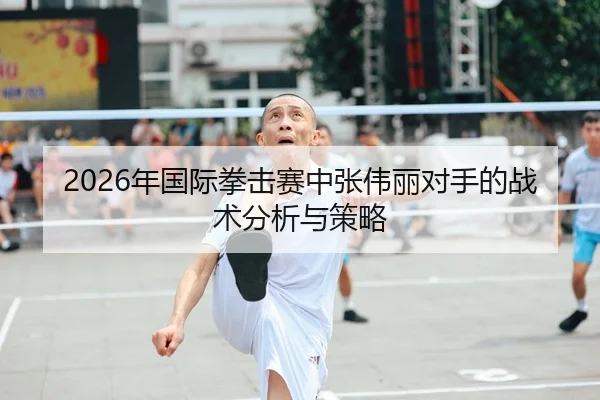 2026年国际拳击赛中张伟丽对手的战术分析与策略