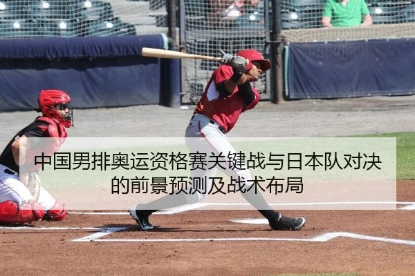 中国男排奥运资格赛关键战与日本队对决的前景预测及战术布局