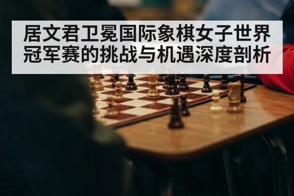 居文君卫冕国际象棋女子世界冠军赛的挑战与机遇深度剖析