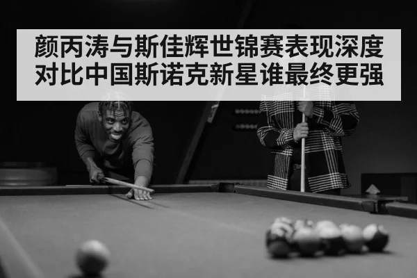 颜丙涛与斯佳辉世锦赛表现深度对比中国斯诺克新星谁最终更强